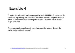 lramosoliveira@yahoo.com.br | https://br.linkedin.com/in/luciano-r-oliveira-421545
Exercício 4
O motor do refinador indica uma potência de 600 kWh. A vazão era de
180 m3/h, e passou para 220 m3/h devido a uma troca de gramatura do
papel. A consistência de refino permaneceu a mesma, assim como a
carga do motor.
Pergunta: quais os valores de energia específica antes e depois da
variação de vazão de massa?
32
 