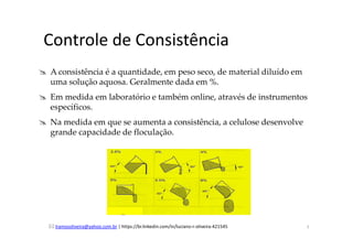 lramosoliveira@yahoo.com.br | https://br.linkedin.com/in/luciano-r-oliveira-421545
Controle de Consistência
A consistência é a quantidade, em peso seco, de material diluído em
uma solução aquosa. Geralmente dada em %.
Em medida em laboratório e também online, através de instrumentos
específicos.
Na medida em que se aumenta a consistência, a celulose desenvolve
grande capacidade de floculação.
7
 