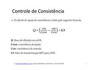 lramosoliveira@yahoo.com.br | https://br.linkedin.com/in/luciano-r-oliveira-421545
Controle de Consistência
O cálculo de ajuste de consistência é dado pela seguinte fórmula:
Q =
ଵ଴଴
஼௦௢௨௧
−
ଵ଴଴
஼௦௜௡
∗ 0,9		
Q: fluxo de diluição em m3/h
Csout: consistência desejada
Csin: consistência de entrada
0,9: fator de transformação BDT para ADT.
8
 