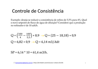 lramosoliveira@yahoo.com.br | https://br.linkedin.com/in/luciano-r-oliveira-421545
Controle de Consistência
Exemplo: deseja-se reduzir a consistência de refino de 5,5% para 4%. Qual
o novo setpoint de fluxo de água de diluição? Considere que a produção
no refinador é de 10 adt/h.
Q =
ଵ଴଴
ସ
−
ଵ଴଴
ହ,ହ
∗ 0,9		→ Q = 25 − 18,18 ∗ 0,9
Q = 6,82 ∗ 0,9		→ Q = 6,14	݉3/‫ݐ݀ܣ‬
SP = 6,14 * 10 = 61,4 m3/h.
9
 