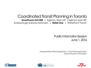 Coordinated Transit Planning in Toronto
PublicInformationSession
June1,2016
Transportation PlanningSection | City Planning Division
Toronto Transit Commission
SmartTrack/GO RER | Eglinton West LRT | Eglinton East LRT
Scarborough Subway Extension | Relief Line | Waterfront Transit
 