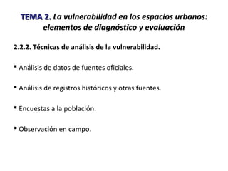 TEMA 2.TEMA 2. La vulnerabilidad en los espacios urbanos:La vulnerabilidad en los espacios urbanos:
elementos de diagnóstico y evaluaciónelementos de diagnóstico y evaluación
2.2.2. Técnicas de análisis de la vulnerabilidad.
 Análisis de datos de fuentes oficiales.
 Análisis de registros históricos y otras fuentes.
 Encuestas a la población.
 Observación en campo.
 
