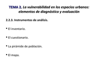 TEMA 2.TEMA 2. La vulnerabilidad en los espacios urbanos:La vulnerabilidad en los espacios urbanos:
elementos de diagnóstico y evaluaciónelementos de diagnóstico y evaluación
2.2.3. Instrumentos de análisis.
 El inventario.
 El cuestionario.
 La pirámide de población.
 El mapa.
 