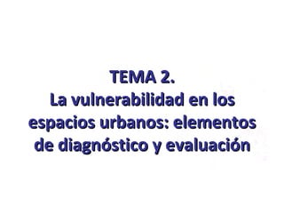 TEMA 2.TEMA 2.
La vulnerabilidad en losLa vulnerabilidad en los
espacios urbanos: elementosespacios urbanos: elementos
de diagnóstico y evaluaciónde diagnóstico y evaluación
 