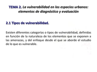 TEMA 2.TEMA 2. La vulnerabilidad en los espacios urbanos:La vulnerabilidad en los espacios urbanos:
elementos de diagnóstico y evaluaciónelementos de diagnóstico y evaluación
2.1 Tipos de vulnerabilidad.2.1 Tipos de vulnerabilidad.
Existen diferentes categorías o tipos de vulnerabilidad, definidas
en función de la naturaleza de los elementos que se exponen a
las amenazas, y del enfoque desde el que se aborde el estudio
de lo que es vulnerable.
 