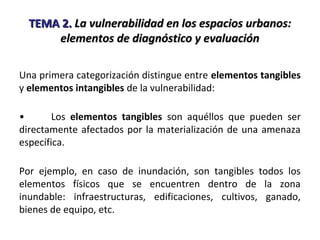 TEMA 2.TEMA 2. La vulnerabilidad en los espacios urbanos:La vulnerabilidad en los espacios urbanos:
elementos de diagnóstico y evaluaciónelementos de diagnóstico y evaluación
Una primera categorización distingue entre elementos tangibles
y elementos intangibles de la vulnerabilidad:
• Los elementos tangibles son aquéllos que pueden ser
directamente afectados por la materialización de una amenaza
específica.
Por ejemplo, en caso de inundación, son tangibles todos los
elementos físicos que se encuentren dentro de la zona
inundable: infraestructuras, edificaciones, cultivos, ganado,
bienes de equipo, etc.
 
