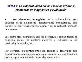 TEMA 2.TEMA 2. La vulnerabilidad en los espacios urbanos:La vulnerabilidad en los espacios urbanos:
elementos de diagnóstico y evaluaciónelementos de diagnóstico y evaluación
• Los elementos intangibles de la vulnerabilidad son
aquellos otros elementos, generalmente inmateriales, que
pueden ser afectados secundariamente por la materialización de
la amenaza.
Los elementos intangibles son las estructuras comunitarias, la
cohesión social, los anclajes afectivos y culturales a los
territorios inundados, etc.
Por ejemplo, los sentimientos de pérdida y desarraigo que
experimentan aquellas personas que nacieron en una localidad
arrasada por un evento de intensidad destructiva.
 