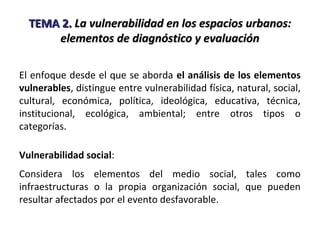 TEMA 2.TEMA 2. La vulnerabilidad en los espacios urbanos:La vulnerabilidad en los espacios urbanos:
elementos de diagnóstico y evaluaciónelementos de diagnóstico y evaluación
El enfoque desde el que se aborda el análisis de los elementos
vulnerables, distingue entre vulnerabilidad física, natural, social,
cultural, económica, política, ideológica, educativa, técnica,
institucional, ecológica, ambiental; entre otros tipos o
categorías.
Vulnerabilidad social:
Considera los elementos del medio social, tales como
infraestructuras o la propia organización social, que pueden
resultar afectados por el evento desfavorable.
 