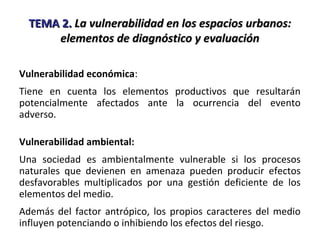 TEMA 2.TEMA 2. La vulnerabilidad en los espacios urbanos:La vulnerabilidad en los espacios urbanos:
elementos de diagnóstico y evaluaciónelementos de diagnóstico y evaluación
Vulnerabilidad económica:
Tiene en cuenta los elementos productivos que resultarán
potencialmente afectados ante la ocurrencia del evento
adverso.
Vulnerabilidad ambiental:
Una sociedad es ambientalmente vulnerable si los procesos
naturales que devienen en amenaza pueden producir efectos
desfavorables multiplicados por una gestión deficiente de los
elementos del medio.
Además del factor antrópico, los propios caracteres del medio
influyen potenciando o inhibiendo los efectos del riesgo.
 