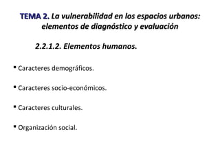 TEMA 2.TEMA 2. La vulnerabilidad en los espacios urbanos:La vulnerabilidad en los espacios urbanos:
elementos de diagnóstico y evaluaciónelementos de diagnóstico y evaluación
2.2.1.2. Elementos humanos.
 Caracteres demográficos.
 Caracteres socio-económicos.
 Caracteres culturales.
 Organización social.
 