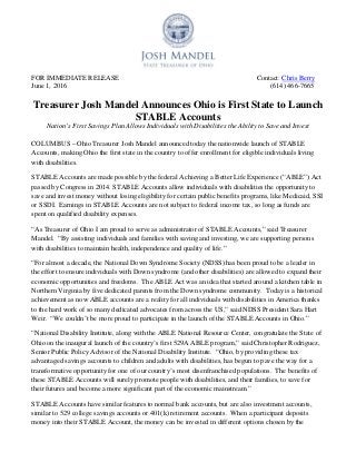 FOR IMMEDIATE RELEASE Contact: Chris Berry
June 1, 2016 (614) 466-7665
Treasurer Josh Mandel Announces Ohio is First State to Launch
STABLE Accounts
Nation’s First Savings Plan Allows Individuals with Disabilities the Ability to Save and Invest
COLUMBUS – Ohio Treasurer Josh Mandel announced today the nationwide launch of STABLE
Accounts, making Ohio the first state in the country to offer enrollment for eligible individuals living
with disabilities.
STABLE Accounts are made possible by the federal Achieving a Better Life Experience (“ABLE”) Act
passed by Congress in 2014. STABLE Accounts allow individuals with disabilities the opportunity to
save and invest money without losing eligibility for certain public benefits programs, like Medicaid, SSI
or SSDI. Earnings in STABLE Accounts are not subject to federal income tax, so long as funds are
spent on qualified disability expenses.
“As Treasurer of Ohio I am proud to serve as administrator of STABLE Accounts,” said Treasurer
Mandel. “By assisting individuals and families with saving and investing, we are supporting persons
with disabilities to maintain health, independence and quality of life.”
“For almost a decade, the National Down Syndrome Society (NDSS) has been proud to be a leader in
the effort to ensure individuals with Down syndrome (and other disabilities) are allowed to expand their
economic opportunities and freedoms. The ABLE Act was an idea that started around a kitchen table in
Northern Virginia by five dedicated parents from the Down syndrome community. Today is a historical
achievement as now ABLE accounts are a reality for all individuals with disabilities in America thanks
to the hard work of so many dedicated advocates from across the US,” said NDSS President Sara Hart
Weir. “We couldn’t be more proud to participate in the launch of the STABLE Accounts in Ohio.”
“National Disability Institute, along with the ABLE National Resource Center, congratulate the State of
Ohio on the inaugural launch of the country’s first 529A ABLE program,” said Christopher Rodriguez,
Senior Public Policy Advisor of the National Disability Institute. “Ohio, by providing these tax
advantaged savings accounts to children and adults with disabilities, has begun to pave the way for a
transformative opportunity for one of our country’s most disenfranchised populations. The benefits of
these STABLE Accounts will surely promote people with disabilities, and their families, to save for
their futures and become a more significant part of the economic mainstream.”
STABLE Accounts have similar features to normal bank accounts, but are also investment accounts,
similar to 529 college savings accounts or 401(k) retirement accounts. When a participant deposits
money into their STABLE Account, the money can be invested in different options chosen by the
 