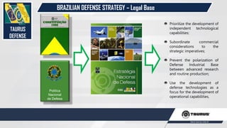 TAURUS
DEFENSE
Política
Nacional
de Defesa
Prioritize the development of
independent technological
capabilities;
Subordinate commercial
considerations to the
strategic imperatives;
Prevent the polarization of
Defense Industrial Base
between advanced research
and routine production;
Use the development of
defense technologies as a
focus for the development of
operational capabilities,
BRAZILIAN DEFENSE STRATEGY – Legal Base
 