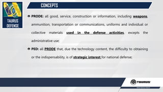 CONCEPTS
TAURUS
DEFENSE
PRODE: all good, service, construction or information, including weapons,
ammunition, transportation or communications, uniforms and individual or
collective materials used in the defense activities, excepts the
administrative use;
PED: all PRODE that, due the technology content, the difficulty to obtaining
or the indispensability, is of strategic interest for national defense;
 