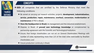 CONCEPTS
TAURUS
DEFENSE
EED: all companies that are certified by the Defense Ministry that meet the
following conditions:
Be aimed at carrying out research activities, projects, development, industrialization,
service, production, repair, maintenance, overhaul, conversion, modernization or
maintenance of PED in Brazil;
Have the headquarters in Brazil, its management and the industrial establishment;
Dispose, in Brazil, of proved own technology knowledge or complemented by
partnership agreement with the Scientific and Technological Institution;
Ensure, that foreign shareholders can not act on General Shareholders Meetings with
number of votes representing more than 2/3 of the total votes exercisable by Brazilian
shareholders; and
Ensure production continuity in Brazil,
 