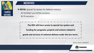 INCENTIVES
TAURUS
DEFENSE
RETID: Special Tax System for Defense Industry
PIS/PASEP and COFINS exemption
IPI exemption
Source: Law N, 12,598/2012
The EED will have access to special tax system and
funding for programs, projects and actions related to
goods and services of national defense under the law terms ,
 