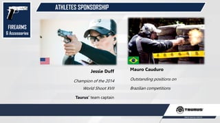 ATHLETES SPONSORSHIP
FIREARMS
& Accessories
Mauro Cauduro
Outstanding positions on
Brazilian competitions
Jessie Duff
Champion of the 2014
World Shoot XVII
Taurus’ team captain
 