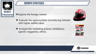 GROWTH STRATEGIES
Explore the foreign market
Evaluate the opportunities of producing helmets
with higher added value
Increase the marketing actions: exhibitions,
specific magazines, others,
HELMETS
& Accessories
 