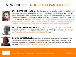 Directeurs	de	recherche	:		
Teresa	GARCIA-RIVERA	–	Wendel	RAY	–	Grégoire	VITRY	–	Yves	WINKIN	
																	Supervision	of	
																				CTS	Arezzo			
NEW	ENTRIES	-	NOUVEAUX	PARTENAIRES	
	Dr.	 Bernardo	 PAOLI,	 Psychologue	 et	 psychothérapeute	 spécialisé	 en	
Psychothérapie	 Brève	 Stratégique.	 Il	 s’est	 formé	 auprès	 du	 professeur	 Nardone	 avec	
lequel	 il	 collabore.	 Il	 est	 hypnothérapeute,	 	 formateur	 internaKonal	 et	 auteur	 de:	 “La	
communica$on	eﬃcace	entre	médecin	et	pa$ent”	et	“Comment	parle	un	thérapeute.	La	
restructura$on	stratégique.”	Psychologist	and	Psychotherapist	at	the	Centro	di	Terapia	
Strategica	in	Arezzo	(Italy),	Coach,	Trainer,	Lecturer,	Author	of	“La	comunicazione	eﬃcace	
tra	medico	e	paziente”	and	“Come	parla	un	terapeuta.	La	ristruEurazione	strategica”.
	
Dr.	 Raul	 SEGURA	 DIA,	 Psychologue	 et	 psychothérapeute	 spécialisé	 en	
Psychothérapie	Brève	Stratégique.	Il	travaille	à	Las	Palmas	(Îles	Canaries).	Psychologist	
and	Psychotherapist	specialised	in	Brief	Stategic	Therapy.		
	
Sophie	SUBERVILLE,	Diplômée	d’un	Master	en	Business	AdministraKon,	elle	a	
travaillé	au	sein	du	service	social	du	consulat	général	de	France	a	San	Francisco.	Elle	a	
suivi	une	formaKon	en	Thérapie	Stratégique	au	MRI.		Elle	dirige	aujourd’hui	l’école	de	
Palo	Alto.	ExecuKve	Director	at	Mental	Research	InsKtute		
	
 
