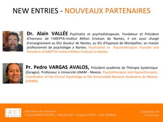 Directeurs	de	recherche	:		
Teresa	GARCIA-RIVERA	–	Wendel	RAY	–	Grégoire	VITRY	–	Yves	WINKIN	
																	Supervision	of	
																				CTS	Arezzo			
NEW	ENTRIES	-	NOUVEAUX	PARTENAIRES	
	
Pr.	Pedro	VARGAS	AVALOS,	Président	académie	de	Thérapie	Systémique	
(Zaragos).	Professeur	à	Université	UNAM	-	Mexico.	Psychotherapist	and	Hypnotherapist,	
Coordinator	of	the	Clinical	Psychology	at	the	Universidad	Nacional	Autonoma	de	Mexico	
(UNAM)		
Dr.	 Alain	 VALLÉE Psychiatre	 et	 psychothérapeute.	 Fondateur	 et	 Président	
d’honneur	 de	 l’AREPTA–InsKtut	 Milton	 Erickson	 de	 Nantes,	 il	 est	 aussi	 chargé	
d'enseignement	au	DIU	douleur	de	Nantes,	au	DU	d’hypnose	de	Montpellier,	en	master	
professionnel	 de	 psychologie	 à	 Nantes.	 Psychiatrist	 et	 	 Psychotherapist.	 Founder	 and	
President	of	AREPTA–InsKtut	Milton	Erickson	in	Nantes.	
 