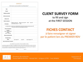Directeurs	de	recherche	:		
Teresa	GARCIA-RIVERA	–	Wendel	RAY	–	Grégoire	VITRY	–	Yves	WINKIN	
																	Supervision	of	
																				CTS	Arezzo			
CLIENT	SURVEY	FORM	
to	ﬁll	and	sign		
at	the	FIRST	SESSION	
	
FICHES	CONTACT	
	à	faire	renseigner	et	signer		
par	le	paKent	lors	du	PREMIER	RDV		
	
 