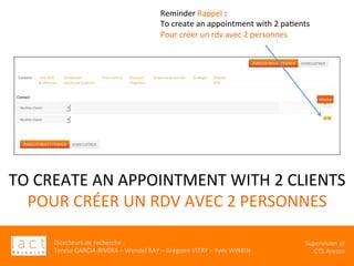Directeurs	de	recherche	:		
Teresa	GARCIA-RIVERA	–	Wendel	RAY	–	Grégoire	VITRY	–	Yves	WINKIN	
																	Supervision	of	
																				CTS	Arezzo			
TO	CREATE	AN	APPOINTMENT	WITH	2	CLIENTS		
POUR	CRÉER	UN	RDV	AVEC	2	PERSONNES	
Reminder	Rappel	:	
To	create	an	appointment	with	2	paKents		
Pour	créer	un	rdv	avec	2	personnes	
 
