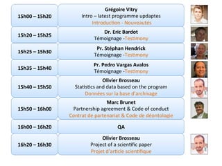 Directeurs	de	recherche	:		
Teresa	GARCIA-RIVERA	–	Wendel	RAY	–	Grégoire	VITRY	–	Yves	WINKIN	
Avec	la	supervision	du	
																				CTS	Arezzo			
Grégoire	Vitry	
Intro	–	latest	programme	updaptes	
	IntroducKon	-	Nouveautés	
15h00	–	15h20	
15h20	–	15h25	
Dr.	Eric	Bardot	
Témoignage	-TesKmony	
Marc	Brunet	
Partnership	agreement	&	Code	of	conduct	
Contrat	de	partenariat	&	Code	de	déontologie	
15h50	–	16h00	
15h35	–	15h40	
Pr.	Pedro	Vargas	Avalos	
Témoignage	-TesKmony	
15h40	–	15h50	
Olivier	Brosseau		
StaKsKcs	and	data	based	on	the	program	
Données	sur	la	base	d’archivage	
16h20	–	16h30	
16h00	–	16h20	 QA	
Olivier	Brosseau	
Project	of	a	scienKﬁc	paper	
Projet	d’arKcle	scienKﬁque			
15h25	–	15h30	
Pr.	Stéphan	Hendrick	
Témoignage	-TesKmony	
 