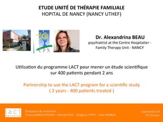 Directeurs	de	recherche	:		
Teresa	GARCIA-RIVERA	–	Wendel	RAY	–	Grégoire	VITRY	–	Yves	WINKIN	
Supervision	of	
CTS	Arezzo		
	Dr.	Alexandrina	BEAU		
psychiatrist	at	the	Centre	Hospitalier	-		
Family	Therapy	Unit	-	NANCY		
ETUDE	UNITÉ	DE	THÉRAPIE	FAMILIALE		
HOPITAL	DE	NANCY	(NANCY	UTHEF)	
UKlisaKon	du	programme	LACT	pour	mener	un	étude	scienKﬁque		
sur	400	paKents	pendant	2	ans		
	
Partnership	to	use	the	LACT	program	for	a	scienKﬁc	study		
(	2	years	-	400	paKents	treated	)		
	
 