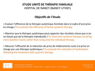 Directeurs	de	recherche	:		
Teresa	GARCIA-RIVERA	–	Wendel	RAY	–	Grégoire	VITRY	–	Yves	WINKIN	
Supervision	of	
CTS	Arezzo		
	
	
	
	
Objec,fs	de	l’étude		
	
>	Evaluer	l’eﬃcience	de	la	thérapie	systémique	familiale	dans	le	cadre	d’une	prise	
en	charge	/	To	evaluate	the	eﬃciency	of	family	systemic	therapy	
	
>	Montrer	que	la	thérapie	systémique	peut	apporter	des	résultats	mieux	que	si	on	
ne	faisait	que	de	la	thérapie	individuelle	/	To	show	that	systemic	therapy	can	bring	
more	posiKve	results	rather	than	using	only	the	individual	therapy	
	
>	Mesurer	l’eﬃcacité	de	la	réducKon	de	prise	de	médicaments	suite	à	la	prise	en	
charge	par	une	thérapie	systémique	/	To	evaluate	the	reducKon	of	medicaKons	
following	the	treatment	with	systemic	therapy	
	
	
	
	
ETUDE	UNITÉ	DE	THÉRAPIE	FAMILIALE		
HOPITAL	DE	NANCY	(NANCY	UTHEF)	
 