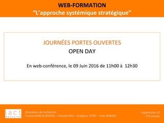 Directeurs	de	recherche	:		
Teresa	GARCIA-RIVERA	–	Wendel	RAY	–	Grégoire	VITRY	–	Yves	WINKIN	
																	Supervision	of	
																				CTS	Arezzo			
WEB-FORMATION	
“L’approche	systémique	stratégique”		
JOURNÉES	PORTES	OUVERTES	
OPEN	DAY	
		
En	web-conférence,	le	09	Juin	2016	de	11h00	à		12h30	
	
 
