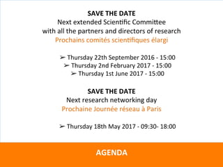 Directeurs	de	recherche	:		
Teresa	GARCIA-RIVERA	–	Wendel	RAY	–	Grégoire	VITRY	–	Yves	WINKIN	
Avec	la	supervision	du	
																				CTS	Arezzo			
		
AGENDA	
	
SAVE	THE	DATE	
Next	extended	ScienKﬁc	CommiVee		
with	all	the	partners	and	directors	of	research	
Prochains	comités	scienKﬁques	élargi	
	
➢ Thursday	22th	September	2016	-	15:00	
➢ Thursday	2nd	February	2017	-	15:00	
➢ Thursday	1st	June	2017	-	15:00		
	
SAVE	THE	DATE	
Next	research	networking	day	
Prochaine	Journée	réseau	à	Paris		
	
➢ Thursday	18th	May	2017	-	09:30-	18:00	
 