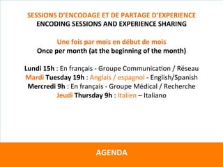 Directeurs	de	recherche	:		
Teresa	GARCIA-RIVERA	–	Wendel	RAY	–	Grégoire	VITRY	–	Yves	WINKIN	
Avec	la	supervision	du	
																				CTS	Arezzo			
		
AGENDA	
	
SESSIONS	D’ENCODAGE	ET	DE	PARTAGE	D’EXPERIENCE	
ENCODING	SESSIONS	AND	EXPERIENCE	SHARING	
	
Une	fois	par	mois	en	début	de	mois	
Once	per	month	(at	the	beginning	of	the	month)	
	
Lundi	15h	:	En	français	-	Groupe	CommunicaKon	/	Réseau	
Mardi	Tuesday	19h	:	Anglais	/	espagnol	-	English/Spanish	
Mercredi	9h	:	En	français	-	Groupe	Médical	/	Recherche	
Jeudi	Thursday	9h	:	Italien	–	Italiano	
	
 