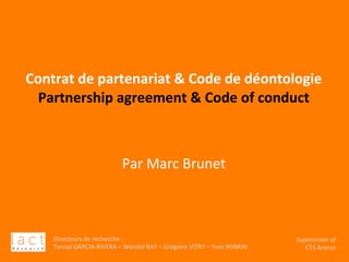 Directeurs	de	recherche	:		
Teresa	GARCIA-RIVERA	–	Wendel	RAY	–	Grégoire	VITRY	–	Yves	WINKIN	
Supervision	of	
CTS	Arezzo		
	
	
	
	
Contrat	de	partenariat	&	Code	de	déontologie	
Partnership	agreement	&	Code	of	conduct	
	
	
	
Par	Marc	Brunet	
	
		
Directeurs	de	recherche	:		
Teresa	GARCIA-RIVERA	–	Wendel	RAY	–	Grégoire	VITRY	–	Yves	WINKIN	
Supervision	of	
CTS	Arezzo	
 