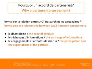 Directeurs	de	recherche	:		
Teresa	GARCIA-RIVERA	–	Wendel	RAY	–	Grégoire	VITRY	–	Yves	WINKIN	
Supervision	of	
CTS	Arezzo		
	
Pourquoi	un	accord	de	partenariat?	
Why	a	partnership	agreement?	
	
Formaliser	la	relaKon	entre	LACT	Research	et	les	partenaires	/	
Formalizing	the	relaKonship	between	LACT	Research	and	partners	:		
	
●  la	déontologie	/	the	code	of	conduct	
●  les	échanges	d’informaKons	/	the	exchange	of	informaKons	
●  les	engagements	et	aVentes	de	chacun	/	the	parKcipaKon	and	
the	expectaKons	of	the	partners	
 
