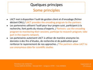 Directeurs	de	recherche	:		
Teresa	GARCIA-RIVERA	–	Wendel	RAY	–	Grégoire	VITRY	–	Yves	WINKIN	
Supervision	of	
CTS	Arezzo		
	
Quelques	principes	
Some	principles	
	
	●  LACT	met	à	disposiKon	l’ouKl	de	gesKon	client	et	d’encodage	(ﬁchier	
déclaré	CNIL)	/	LACT	provides	the	encoding	program	to	the	partners	
●  Les	partenaires	uKlisent	l’ouKl	pour	leur	propre	suivi,	parKcipent	à	la	
recherche,	font	parKs	du	réseau	d’experts.	/	Partners:	use	the	encoding	
program	to	monitoring	their	sessions;	parKcipe	to	research	program;	take	
part	in	the	experts	network.	
●  Les	partenaires	autorisent	LACT	à	uKliser	de	manière	anonyme	les	
données	à	des	ﬁns	d’études,	de	recherche	et	de	publicaKon	pour	
renforcer	le	rayonnement	de	nos	approches.	/	The	partners	allow	LACT	to	
use	anonymous	data	for	scienKﬁc	studies	
 