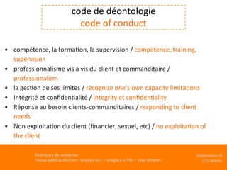 Directeurs	de	recherche	:		
Teresa	GARCIA-RIVERA	–	Wendel	RAY	–	Grégoire	VITRY	–	Yves	WINKIN	
Supervision	of	
CTS	Arezzo		
	
•  compétence,	la	formaKon,	la	supervision	/	competence,	training,	
supervision	
•  professionnalisme	vis	à	vis	du	client	et	commanditaire	/	
professionalism	
•  la	gesKon	de	ses	limites	/	recognize	one’s	own	capacity	limitaKons	
•  Intégrité	et	conﬁdenKalité	/	integrity	et	conﬁdenKality		
•  Réponse	au	besoin	clients-commanditaires	/	responding	to	client	
needs	
•  Non	exploitaKon	du	client	(ﬁnancier,	sexuel,	etc)	/	no	exploitaKon	of	
the	client	
	
	
code	de	déontologie	
code	of	conduct			
	
		
 