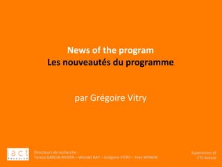Directeurs	de	recherche	:		
Teresa	GARCIA-RIVERA	–	Wendel	RAY	–	Grégoire	VITRY	–	Yves	WINKIN	
																	Supervision	of	
																				CTS	Arezzo			
	
	
	
	
News	of	the	program	
Les	nouveautés	du	programme	
	
	
par	Grégoire	Vitry		
	
 