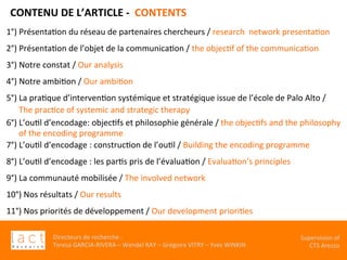 Directeurs	de	recherche	:		
Teresa	GARCIA-RIVERA	–	Wendel	RAY	–	Grégoire	VITRY	–	Yves	WINKIN	
Supervision	of	
CTS	Arezzo		
CONTENU	DE	L’ARTICLE	-		CONTENTS	
1°)	PrésentaKon	du	réseau	de	partenaires	chercheurs	/	research		network	presentaKon	
2°)	PrésentaKon	de	l’objet	de	la	communicaKon	/	the	objecKf	of	the	communicaKon	
3°)	Notre	constat	/	Our	analysis	
4°)	Notre	ambiKon	/	Our	ambiKon	
	
5°)	La	praKque	d’intervenKon	systémique	et	stratégique	issue	de	l’école	de	Palo	Alto	/	
						The	pracKce	of	systemic	and	strategic	therapy		
	6°)	L’ouKl	d’encodage:	objecKfs	et	philosophie	générale	/	the	objecKfs	and	the	philosophy		
						of	the	encoding	programme	
7°)	L’ouKl	d’encodage	:	construcKon	de	l’ouKl	/	Building	the	encoding	programme		
	
8°)	L’ouKl	d’encodage	:	les	parKs	pris	de	l’évaluaKon	/	EvaluaKon’s	principles		
9°)	La	communauté	mobilisée	/	The	involved	network		
10°)	Nos	résultats	/	Our	results		
11°)	Nos	priorités	de	développement	/	Our	development	prioriKes	
 