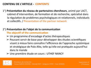 Directeurs	de	recherche	:		
Teresa	GARCIA-RIVERA	–	Wendel	RAY	–	Grégoire	VITRY	–	Yves	WINKIN	
Supervision	of	
CTS	Arezzo		
CONTENU	DE	L’ARTICLE	-		CONTENTS	
	
1°)	Présenta,on	du	réseau	de	partenaires	chercheurs,	animé	par	LACT,	
cabinet	d’intervenKon,	de	formaKon	et	de	recherche,	spécialisé	dans	
la	régulaKon	de	problèmes	psychologiques	et	relaKonnels,	individuels	
et	collecKfs.	/	PresentaKon	of	the	partner	network		
2°)	Présenta,on	de	l’objet	de	la	communica,on			
						The	objec,f	of	the	communica,on	
➢ Un	programme	d’encodage	d’actes	thérapeuKques	
➢ Pouvant	servir	de	base	pour	développer	des	études	scienKﬁques	
visant	à	mieux	faire	connaître	l’eﬃcience	de	l’approche	systémique	
et	stratégique	de	Palo	Alto,	telle	qu’elle	est	praKquée	aujourd’hui	
dans	le	monde	
➢ Une	première	étude	en	cours	:	UTHEF	NANCY	
 