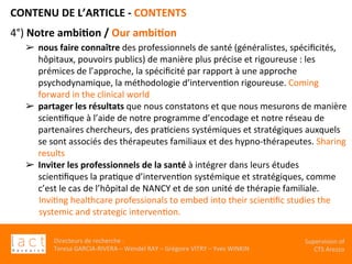 Directeurs	de	recherche	:		
Teresa	GARCIA-RIVERA	–	Wendel	RAY	–	Grégoire	VITRY	–	Yves	WINKIN	
Supervision	of	
CTS	Arezzo		
CONTENU	DE	L’ARTICLE	-	CONTENTS	
	
4°)	Notre	ambi,on	/	Our	ambi,on		
➢  nous	faire	connaître	des	professionnels	de	santé	(généralistes,	spéciﬁcités,	
hôpitaux,	pouvoirs	publics)	de	manière	plus	précise	et	rigoureuse	:	les	
prémices	de	l’approche,	la	spéciﬁcité	par	rapport	à	une	approche	
psychodynamique,	la	méthodologie	d’intervenKon	rigoureuse.	Coming	
forward	in	the	clinical	world	
➢  partager	les	résultats	que	nous	constatons	et	que	nous	mesurons	de	manière	
scienKﬁque	à	l’aide	de	notre	programme	d’encodage	et	notre	réseau	de	
partenaires	chercheurs,	des	praKciens	systémiques	et	stratégiques	auxquels	
se	sont	associés	des	thérapeutes	familiaux	et	des	hypno-thérapeutes.	Sharing	
results		
➢  Inviter	les	professionnels	de	la	santé	à	intégrer	dans	leurs	études	
scienKﬁques	la	praKque	d’intervenKon	systémique	et	stratégiques,	comme	
c’est	le	cas	de	l’hôpital	de	NANCY	et	de	son	unité	de	thérapie	familiale.	
InviKng	healthcare	professionals	to	embed	into	their	scienKﬁc	studies	the	
systemic	and	strategic	intervenKon.	
	
 