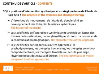 Directeurs	de	recherche	:		
Teresa	GARCIA-RIVERA	–	Wendel	RAY	–	Grégoire	VITRY	–	Yves	WINKIN	
Supervision	of	
CTS	Arezzo		
CONTENU	DE	L’ARTICLE	-	CONTENTS	
	
5°)	La	pra,que	d’interven,on	systémique	et	stratégique	issue	de	l’école	de	
Palo	Alto	/	The	prac,ce	of	the	systemic	and	strategic	therapy	
	
	
➢  L’historique	du	mouvement	:	de	l’étude	du	double-bind	au	
développement	des	thérapies	familiales	systémiques.		
The	history	of	the	model			
	
➢  Les	spéciﬁcités	de	l’approche	:	systémique	et	stratégique,	issues	des	
travaux	de	la	systémique,	de	la	cybernéKque,	du	construcKvisme	et	de	
la	communicaKon	pragmaKque.	The	characterisKcs	of	the	approach		
	
➢  Les	spéciﬁcités	par	rapport	aux	autres	approches	:	la	
psychodynamique,	les	thérapies	humanistes,	les	thérapies	cogniKvo-
comportementales,	les	thérapies	familiales	au	sens	le	plus	large,	
l’hypnose	issues	des	travaux	d’Erikson.	The	characterisKcs	of	model	
compared	to	other	approaches	
 