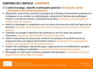 Directeurs	de	recherche	:		
Teresa	GARCIA-RIVERA	–	Wendel	RAY	–	Grégoire	VITRY	–	Yves	WINKIN	
Supervision	of	
CTS	Arezzo		
CONTENU	DE	L’ARTICLE	-	CONTENTS	
	6°)	L’ou,l	d’encodage	:	objec,fs	et	philosophie	générale	/	the	objec,fs	and	the	
philosophy	of	the	encoding	programme	
➢  Répertorier,	acter	et	faire	connaître	la	praKque	de	la	thérapie	d’intervenKon	systémique	et	
stratégique	et	ses	résultats:	sa	méthodologie,	la	diversité	et	l’étendue	des	pathologies	
traitées,	le	nombre	de	séances,	l’évaluaKon	du	résultat.	IdenKfying,	communicaKng	and	
le€ng	known	the	approach	
➢  AcKver	et	développer	la	coopéraKon	avec	les	centres	de	recherches	acKfs	de	l’approche	de	
Palo	Alto.	AcKvaKng	and	developing	cooperaKon	among	the	research	centers	of	Palo-Alto	
approach	
➢  Capitaliser	et	partager	l’expérience	des	praKciens	au	sein	du	réseau	de	praKciens	
chercheurs.	Capitalizing	and	sharing	the	therapist’s	experience		
➢  UKliser	la	dynamique	du	réseau	pour	améliorer	les	praKques	et	les	performances	du	
programme	dans	une	opKque	de	formaKon	conKnue.	Improving	the	encoding	program	
thanks	to	the	contribuKon	of	the	research	network	
➢  Produire	des	staKsKques	individuelles	(pour	usage	personnel	et	conﬁdenKel)	et	agrégées	
(pour	usage	publique	et	publiable).	Producing	individual	and	collecKve	staKsKcs	
➢  Développer	un	ouKl	ouvert	à	d’autres	praKques	thérapeuKques.	Extending	the	encoding	
program	to	the	other	types	of	therapies.		
 