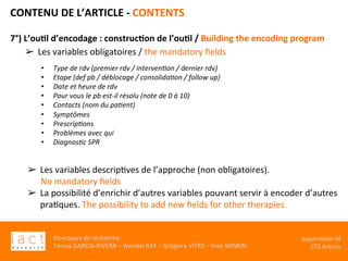 Directeurs	de	recherche	:		
Teresa	GARCIA-RIVERA	–	Wendel	RAY	–	Grégoire	VITRY	–	Yves	WINKIN	
Supervision	of	
CTS	Arezzo		
CONTENU	DE	L’ARTICLE	-	CONTENTS	
	
7°)	L’ou,l	d’encodage	:	construc,on	de	l’ou,l	/	Building	the	encoding	program		
➢  Les	variables	obligatoires	/	the	mandatory	ﬁelds	
	
	
	
	
	
	
	
	
	
	
	
	
	
	
	
	
	
	
	
	
		
	
•  Type	de	rdv	(premier	rdv	/	interven$on	/	dernier	rdv)	
•  Etape	(def	pb	/	déblocage	/	consolida$on	/	follow	up)	
•  Date	et	heure	de	rdv		
•  Pour	vous	le	pb	est-il	résolu	(note	de	0	à	10)	
•  Contacts	(nom	du	pa$ent)	
•  Symptômes	
•  Prescrip$ons	
•  Problèmes	avec	qui	
•  Diagnos$c	SPR	
	
➢  Les	variables	descripKves	de	l’approche	(non	obligatoires).		
No	mandatory	ﬁelds	
➢  La	possibilité	d’enrichir	d’autres	variables	pouvant	servir	à	encoder	d’autres	
praKques.	The	possibility	to	add	new	ﬁelds	for	other	therapies	
	
	
		
	
 