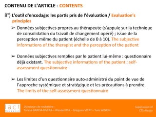 Directeurs	de	recherche	:		
Teresa	GARCIA-RIVERA	–	Wendel	RAY	–	Grégoire	VITRY	–	Yves	WINKIN	
Supervision	of	
CTS	Arezzo		
CONTENU	DE	L’ARTICLE	-	CONTENTS	
	
8°)	L’ou,l	d’encodage:	les	par,s	pris	de	l’évalua,on	/	Evalua,on’s	
principles			
➢  Données	subjecKves	propres	au	thérapeute	(s’appuie	sur	la	technique	
de	consolidaKon	du	travail	de	changement	opéré)	;	issue	de	la	
percepKon	même	du	paKent	(échelle	de	0	à	10).	The	subjecKve	
informaKons	of	the	therapist	and	the	percepKon	of	the	paKent		
	
➢  Données	subjecKves	remplies	par	le	paKent	lui-même	:	quesKonnaire	
déjà	existant.	The	subjecKve	informaKons	of	the	paKent	:	self-
assessment	quesKonnaire	
	
➢  Les	limites	d’un	quesKonnaire	auto-administré	du	point	de	vue	de	
l’approche	systémique	et	stratégique	et	les	précauKons	à	prendre.	
	The	limits	of	the	self-assessment	quesKonnaire	
	
	
	
		
 