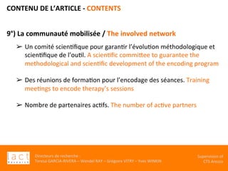 Directeurs	de	recherche	:		
Teresa	GARCIA-RIVERA	–	Wendel	RAY	–	Grégoire	VITRY	–	Yves	WINKIN	
Supervision	of	
CTS	Arezzo		
CONTENU	DE	L’ARTICLE	-	CONTENTS	
	
9°)	La	communauté	mobilisée	/	The	involved	network	
	
	
➢  Un	comité	scienKﬁque	pour	garanKr	l’évoluKon	méthodologique	et	
scienKﬁque	de	l’ouKl.	A	scienKﬁc	commiVee	to	guarantee	the	
methodological	and	scienKﬁc	development	of	the	encoding	program	
	
➢  Des	réunions	de	formaKon	pour	l’encodage	des	séances.	Training	
meeKngs	to	encode	therapy’s	sessions	
	
➢  Nombre	de	partenaires	acKfs.	The	number	of	acKve	partners	
	
	
		
	
 