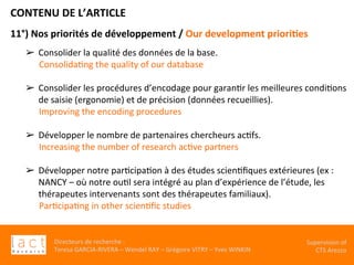 Directeurs	de	recherche	:		
Teresa	GARCIA-RIVERA	–	Wendel	RAY	–	Grégoire	VITRY	–	Yves	WINKIN	
Supervision	of	
CTS	Arezzo		
CONTENU	DE	L’ARTICLE	
11°)	Nos	priorités	de	développement	/	Our	development	priori,es	
	
	
➢  Consolider	la	qualité	des	données	de	la	base.		
ConsolidaKng	the	quality	of	our	database	
	
➢  Consolider	les	procédures	d’encodage	pour	garanKr	les	meilleures	condiKons	
de	saisie	(ergonomie)	et	de	précision	(données	recueillies).	
Improving	the	encoding	procedures	
	
➢  Développer	le	nombre	de	partenaires	chercheurs	acKfs.		
Increasing	the	number	of	research	acKve	partners	
	
➢  Développer	notre	parKcipaKon	à	des	études	scienKﬁques	extérieures	(ex	:	
NANCY	–	où	notre	ouKl	sera	intégré	au	plan	d’expérience	de	l’étude,	les	
thérapeutes	intervenants	sont	des	thérapeutes	familiaux).		
ParKcipaKng	in	other	scienKﬁc	studies	
	
	
		
	
 
