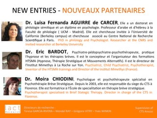 Directeurs	de	recherche	:		
Teresa	GARCIA-RIVERA	–	Wendel	RAY	–	Grégoire	VITRY	–	Yves	WINKIN	
																	Supervision	of	
																				CTS	Arezzo			
Dr.	 Eric	 BARDOT,	 Psychiatre-pédopsychiatre-psychothérapeute,	 praKque	
l'hypnose	 et	 les	 thérapies	 brèves.	 Il	 est	 le	 concepteur	 et	 l'organisateur	 des	 formaKons	
HTSMA	(Hypnose,	Thérapie	Stratégique	et	Mouvements	AlternaKfs).	Il	est	le	directeur	de	
l’InsKtut	 Mimethys	 à	 La	 Roche	 sur	 Yon.	 Psychiatrist,	 Child	 Psychiatrist,	 Psychotherapist,	
Inventor	of	the	HTSMA	trainings	and	Director	of	the	Ins$tut	Mimethys	(France).		
	
NEW	ENTRIES	-	NOUVEAUX	PARTENAIRES	
	Dr.	 Luisa	 Fernanda	 AGUIRRE	 de	 CARCER,	 Elle	 a	 un	 doctorat	 en	
philologie	sémiKque	et	un	diplôme	en	psychologie.	Professeur	d'arabe	et	d’hébreu	à	la	
Faculté	 de	 philologie	 (	 UCM	 -	 Madrid).	 Elle	 est	 chercheuse	 invitée	 à	 l'Université	 de	
Californie	 (Berkeley	 campus)	 et	 chercheuse	 	 associé	 au	 Centre	 NaKonal	 de	 Recherche	
ScienKﬁque	 à	 Paris.	 	 PhD	 in	 philology	 and	 Psychologist.	 Researcher	 at	 the	 CNRS	 and	
invited	researcher	at	Berkeley	University		
	
	
Dr.	 Moira	 CHIODINI,	 Psychologue	 et	 psychothérapeute	 spécialisé	 en	
Psychothérapie	Brève	Stratégique.	Depuis	le	2003,	elle	est	responsable	du	siege	du	CTS	à	
Florence.	Elle	est	formatrice	à	l’École	de	specialitaKon	en	thérapie	brève	stratégique.	
Psychotherapist	 specialised	 in	 Brief	 Stategic	 Therapy.	 Director	 in	 charge	 of	 the	 CTS	 in	
Florence.		
 