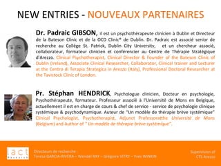 Directeurs	de	recherche	:		
Teresa	GARCIA-RIVERA	–	Wendel	RAY	–	Grégoire	VITRY	–	Yves	WINKIN	
																	Supervision	of	
																				CTS	Arezzo			
NEW	ENTRIES	-	NOUVEAUX	PARTENAIRES	
	Dr.	Padraic	GIBSON,	il	est	un	psychothérapeute	clinicien	à	Dublin	et	Directeur	
de	 la	 Bateson	 Clinic	 et	 de	 la	 OCD	 Clinic®	 de	 Dublin.	 Dr.	 Padraic	 est	 associé	 senior	 de	
recherche	 au	 Collège	 St.	 Patrick,	 Dublin	 City	 University,	 	 et	 un	 chercheur	 associé,	
collaborateur,	 formateur	 clinicien	 et	 conférencier	 au	 Centre	 de	 Thérapie	 Stratégique	
d’Arezzo.	 Clinical	 Psychotherapist,	 Clinical	 Director	 &	 Founder	 of	 the	 Bateson	 Clinic	 of	
Dublin	(Ireland),	Associate	Clinical	Researcher,	Collaborator,	Clinical	trainer	and	Lecturer	
at	the	Centro	di	Terapia	Strategica	in	Arezzo	(Italy),	Professional	Doctoral	Researcher	at	
the	Tavistock	Clinic	of	London.
	Pr.	 Stéphan	 HENDRICK,	 Psychologue	 clinicien,	 Docteur	 en	 psychologie,	
Psychothérapeute,	 formateur.	 Professeur	 associé	 à	 l'Université	 de	 Mons	 en	 Belgique,	
actuellement	il	est	en	charge	de	cours	&	chef	de	service	-	service	de	psychologie	clinique	
systémique	&	psychodynamique.	Auteur	de	“Un	modèle	de	thérapie	brève	systémique”	
Clinical	 Psychologist,	 Psychotherapist,	 Adjunct	 ProfessoraVhe	 Université	 de	 Mons	
(Belgium)	and	Author	of	“	Un	modèle	de	thérapie	brève	systémique”.	
	 	 	 	 		
	
 