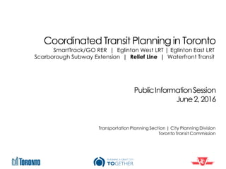 Coordinated Transit Planning in Toronto
PublicInformationSession
June2,2016
Transportation PlanningSection | City Planning Division
Toronto Transit Commission
SmartTrack/GO RER | Eglinton West LRT | Eglinton East LRT
Scarborough Subway Extension | Relief Line | Waterfront Transit
 