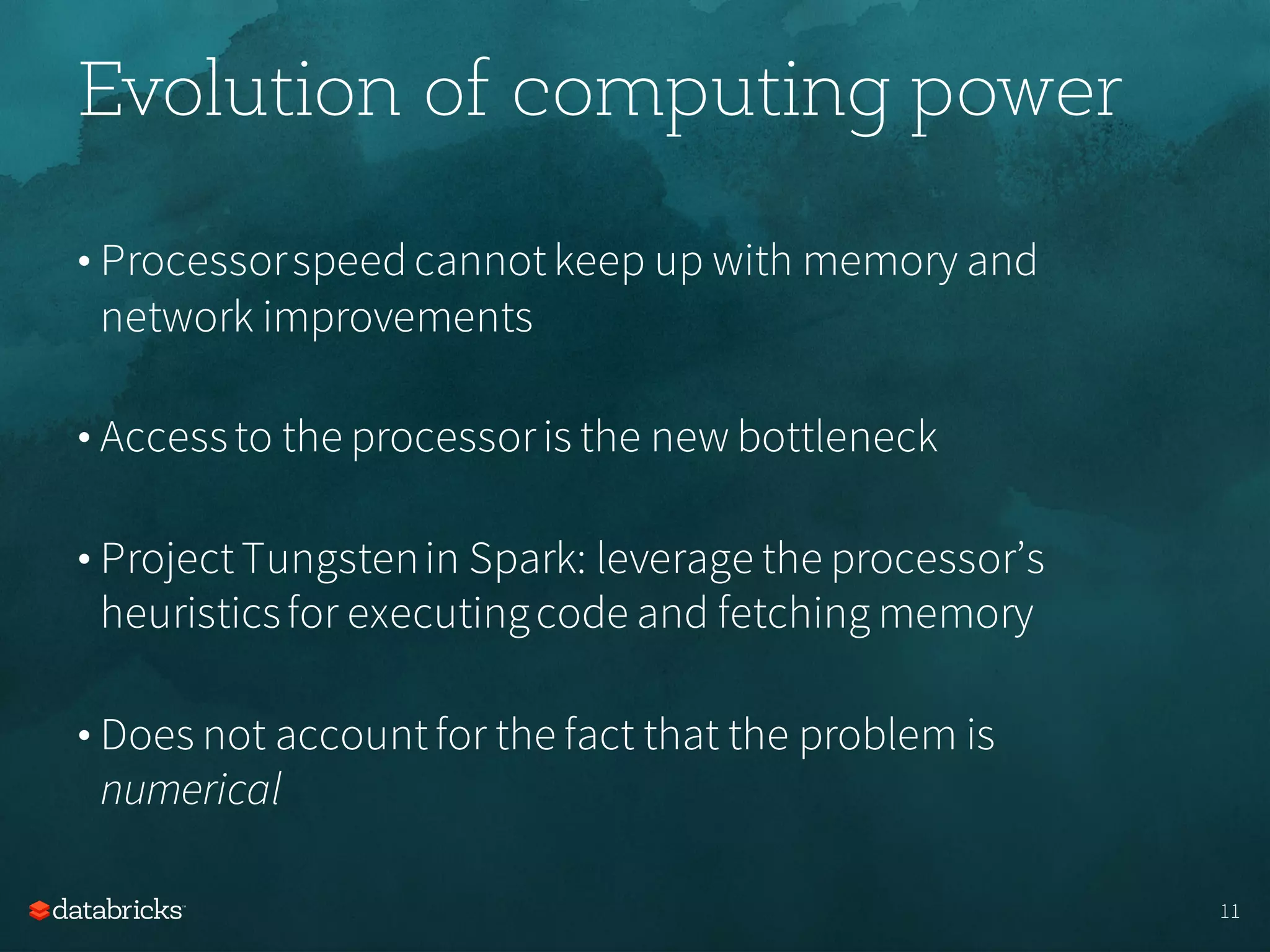 Evolution of computing power
• Processorspeedcannotkeep up with memory and
network improvements
• Accessto the processoris the new bottleneck
• ProjectTungstenin Spark: leverage the processor’s
heuristicsfor executingcode and fetching memory
• Does not accountfor the fact that the problem is
numerical
11
 