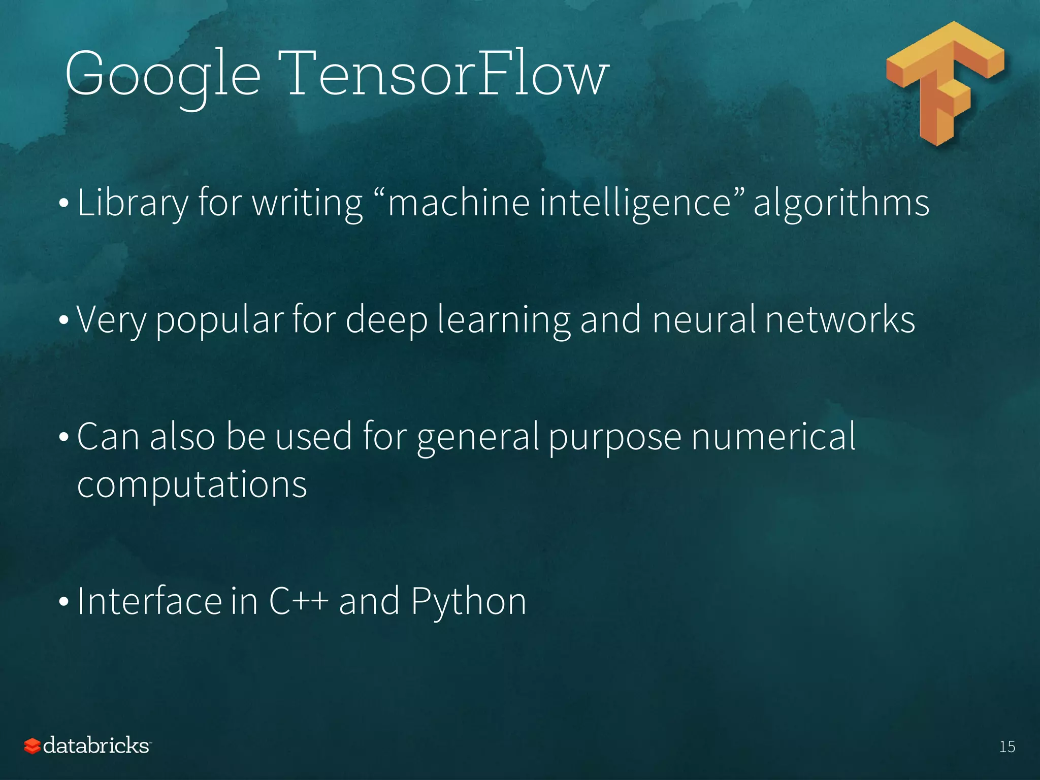 • Library for writing “machine intelligence”algorithms
• Very popular for deep learning and neural networks
• Can also be used for general purpose numerical
computations
• Interface in C++ and Python
15
Google TensorFlow
 